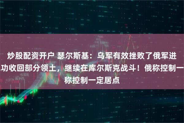 炒股配资开户 瑟尔斯基：乌军有效挫败了俄军进攻，成功收回部分领土，继续在库尔斯克战斗！俄称控制一定居点