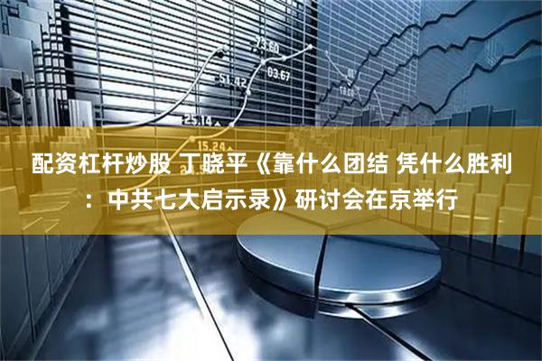 配资杠杆炒股 丁晓平《靠什么团结 凭什么胜利：中共七大启示录》研讨会在京举行
