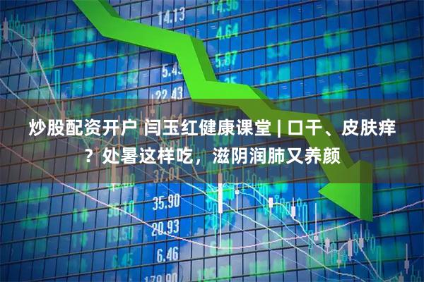 炒股配资开户 闫玉红健康课堂 | 口干、皮肤痒？处暑这样吃，滋阴润肺又养颜