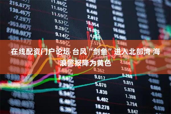 在线配资门户论坛 台风“剑鱼”进入北部湾&#32;海浪警报降为黄色