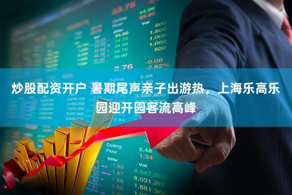 炒股配资开户 暑期尾声亲子出游热，上海乐高乐园迎开园客流高峰