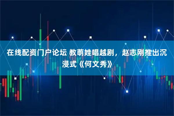 在线配资门户论坛 教萌娃唱越剧，赵志刚推出沉浸式《何文秀》