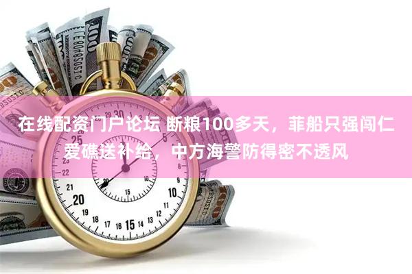 在线配资门户论坛 断粮100多天，菲船只强闯仁爱礁送补给，中方海警防得密不透风