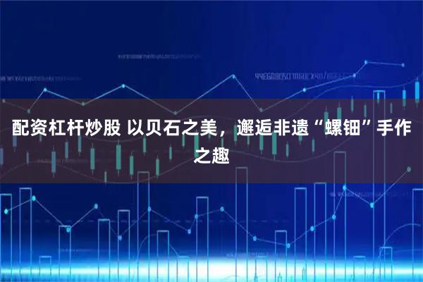 配资杠杆炒股 以贝石之美，邂逅非遗“螺钿”手作之趣