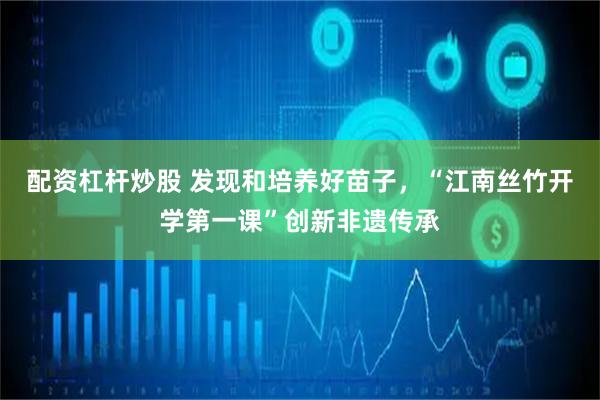 配资杠杆炒股 发现和培养好苗子，“江南丝竹开学第一课”创新非遗传承