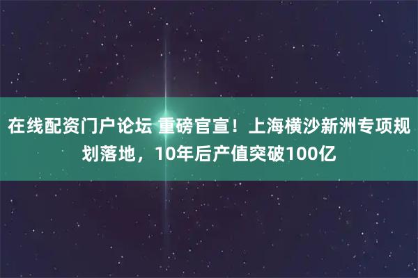 在线配资门户论坛 重磅官宣！上海横沙新洲专项规划落地，10年后产值突破100亿