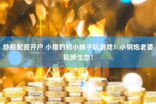 炒股配资开户 小猎豹和小姨子玩游戏！小钢炮老婆玩师生恋！