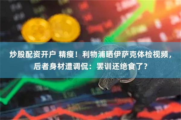 炒股配资开户 精瘦！利物浦晒伊萨克体检视频，后者身材遭调侃：罢训还绝食了？