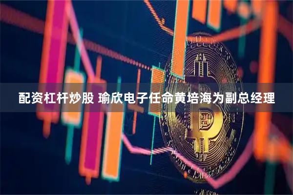 配资杠杆炒股 瑜欣电子任命黄培海为副总经理