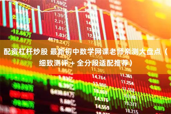 配资杠杆炒股 最新初中数学网课老师亲测大盘点（细致测评 + 全分段适配推荐）
