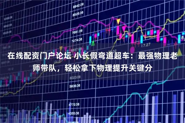 在线配资门户论坛 小长假弯道超车：最强物理老师带队，轻松拿下物理提升关键分