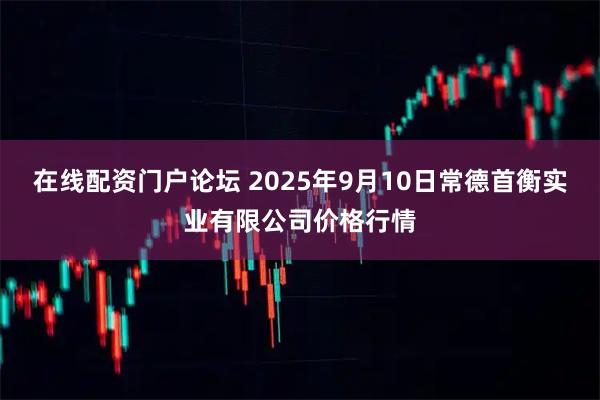 在线配资门户论坛 2025年9月10日常德首衡实业有限公司价格行情
