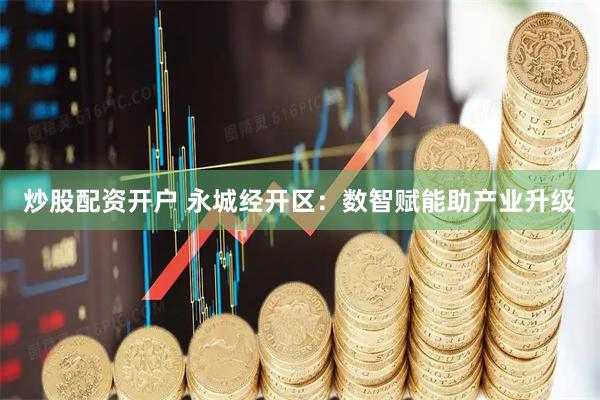 炒股配资开户 永城经开区：数智赋能助产业升级