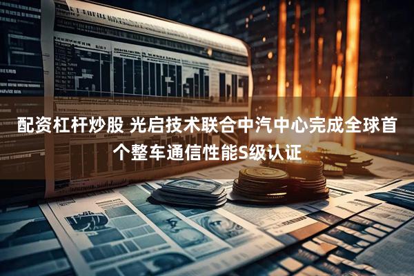 配资杠杆炒股 光启技术联合中汽中心完成全球首个整车通信性能S级认证