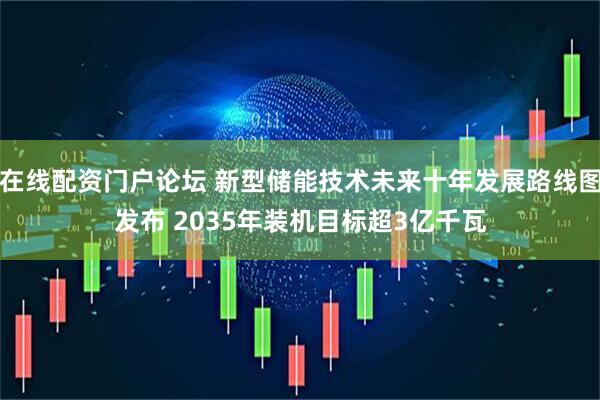 在线配资门户论坛 新型储能技术未来十年发展路线图发布 2035年装机目标超3亿千瓦