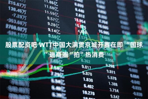 股票配资吧 WTT中国大满贯京城开赛在即 “国球”进商圈“拍”热消费