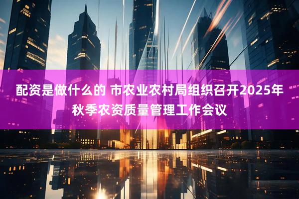 配资是做什么的 市农业农村局组织召开2025年秋季农资质量管理工作会议