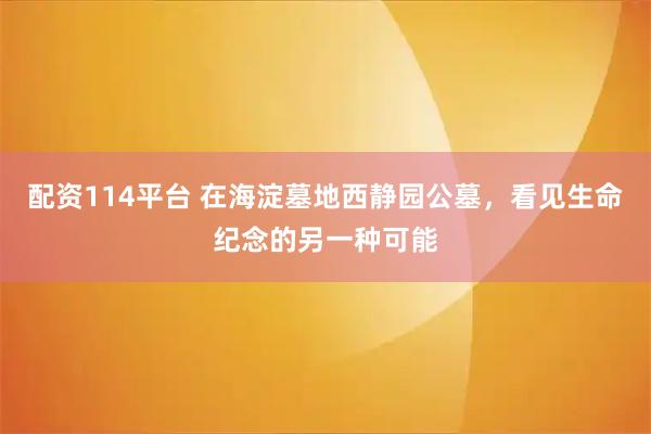 配资114平台 在海淀墓地西静园公墓，看见生命纪念的另一种可能