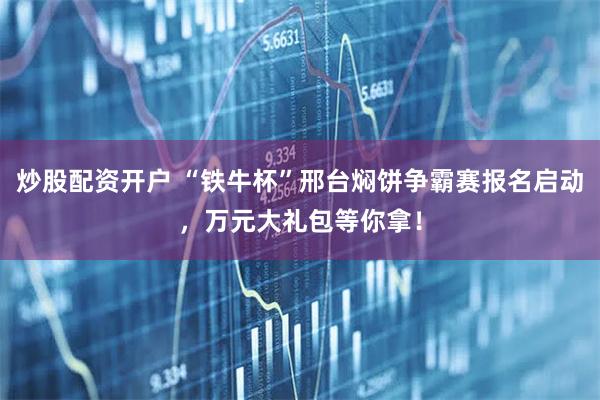 炒股配资开户 “铁牛杯”邢台焖饼争霸赛报名启动，万元大礼包等你拿！