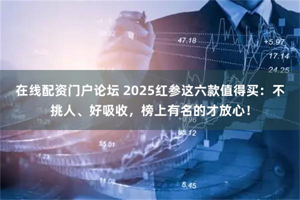 在线配资门户论坛 2025红参这六款值得买：不挑人、好吸收，榜上有名的才放心！