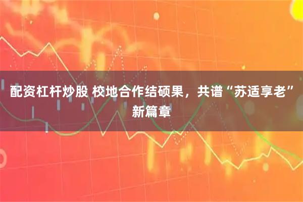 配资杠杆炒股 校地合作结硕果，共谱“苏适享老”新篇章