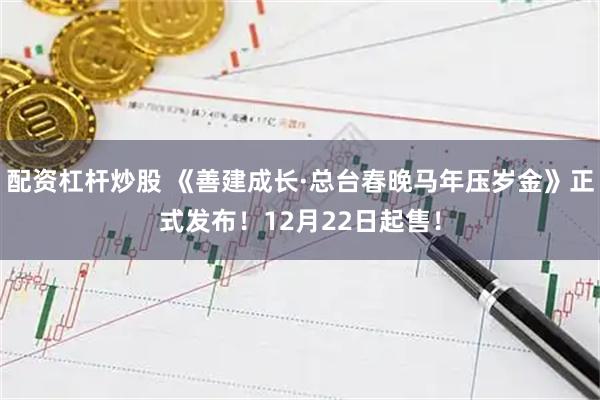 配资杠杆炒股 《善建成长·总台春晚马年压岁金》正式发布！12月22日起售！