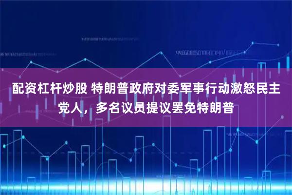 配资杠杆炒股 特朗普政府对委军事行动激怒民主党人，多名议员提议罢免特朗普