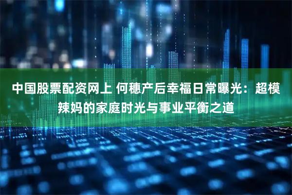 中国股票配资网上 何穗产后幸福日常曝光：超模辣妈的家庭时光与事业平衡之道