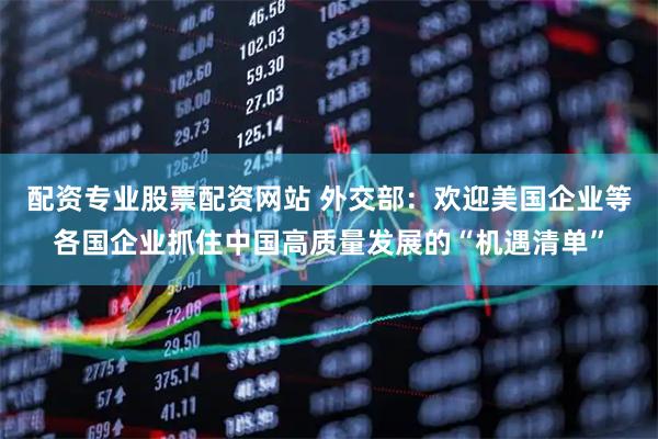 配资专业股票配资网站 外交部：欢迎美国企业等各国企业抓住中国高质量发展的“机遇清单”